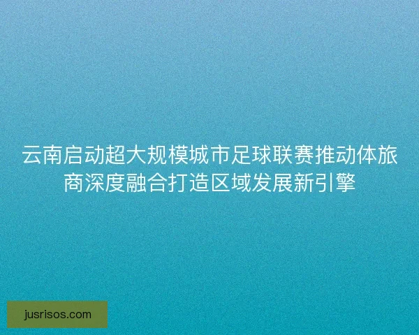 云南启动超大规模城市足球联赛推动体旅商深度融合打造区域发展新引擎