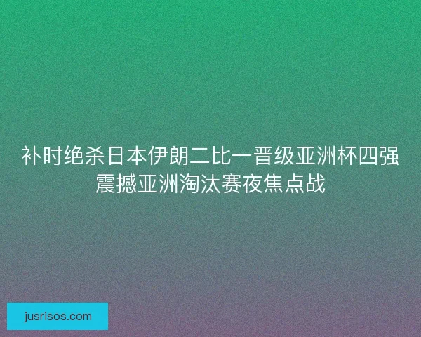 补时绝杀日本伊朗二比一晋级亚洲杯四强震撼亚洲淘汰赛夜焦点战
