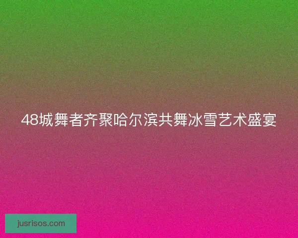 48城舞者齐聚哈尔滨共舞冰雪艺术盛宴