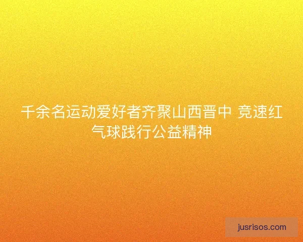 千余名运动爱好者齐聚山西晋中 竞速红气球践行公益精神