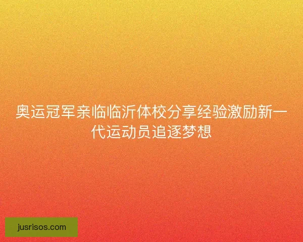 奥运冠军亲临临沂体校分享经验激励新一代运动员追逐梦想