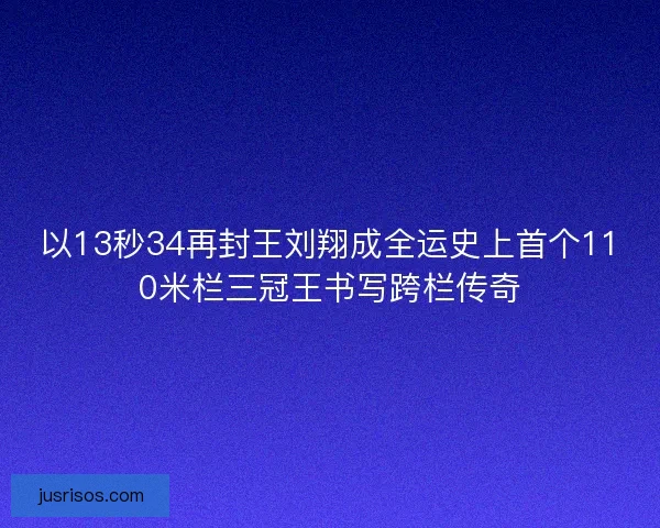 以13秒34再封王刘翔成全运史上首个110米栏三冠王书写跨栏传奇
