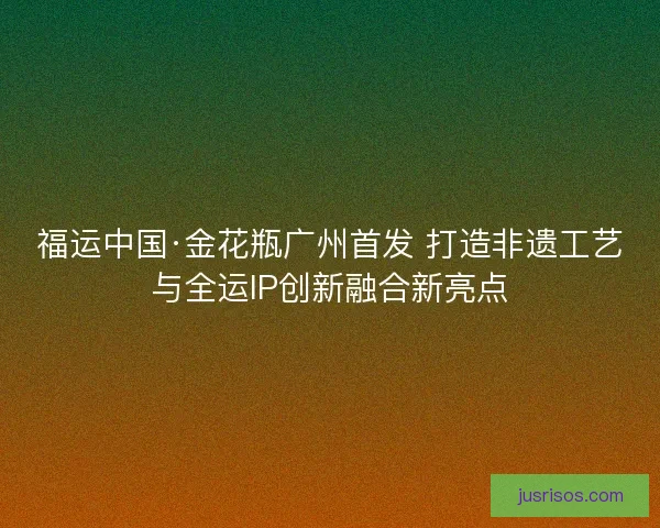福运中国·金花瓶广州首发 打造非遗工艺与全运IP创新融合新亮点