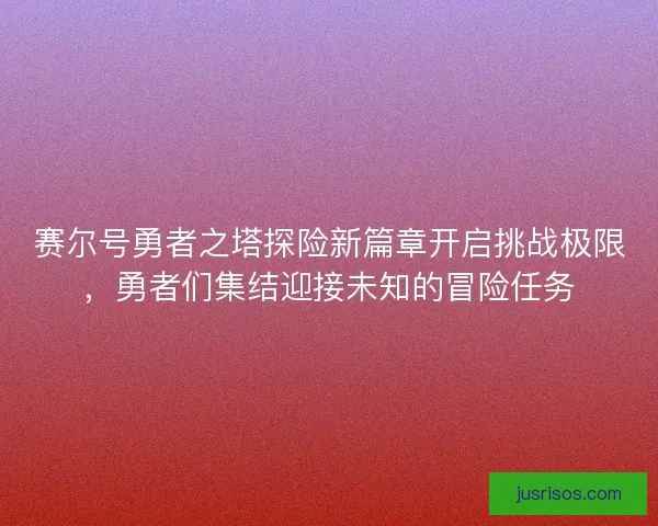 赛尔号勇者之塔探险新篇章开启挑战极限，勇者们集结迎接未知的冒险任务