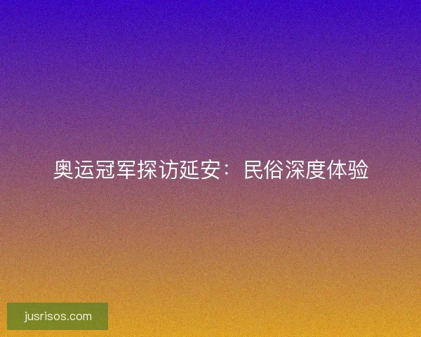 奥运冠军探访延安：民俗深度体验