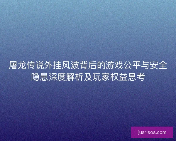 屠龙传说外挂风波背后的游戏公平与安全隐患深度解析及玩家权益思考