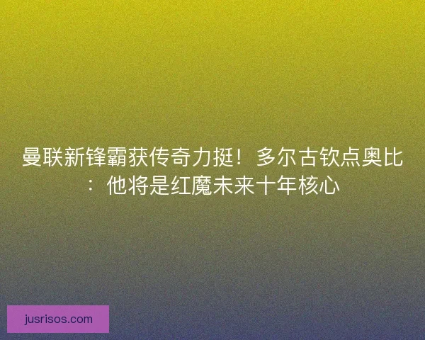 曼联新锋霸获传奇力挺！多尔古钦点奥比：他将是红魔未来十年核心