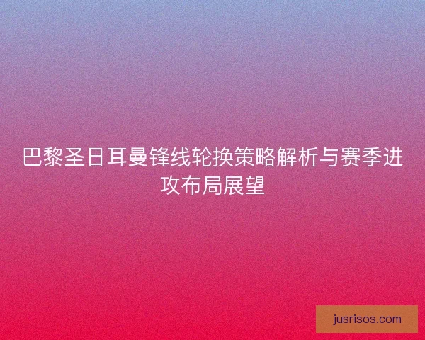 巴黎圣日耳曼锋线轮换策略解析与赛季进攻布局展望
